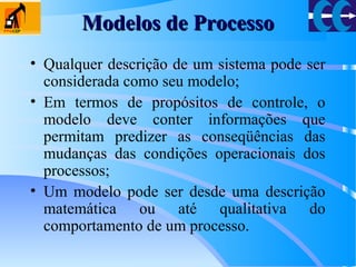 Modelos de ProcessoModelos de Processo
• Qualquer descrição de um sistema pode ser
considerada como seu modelo;
• Em termos de propósitos de controle, o
modelo deve conter informações que
permitam predizer as conseqüências das
mudanças das condições operacionais dos
processos;
• Um modelo pode ser desde uma descrição
matemática ou até qualitativa do
comportamento de um processo.
 