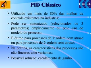PID ClássicoPID Clássico
• Utilizado em mais de 80% das malhas de
controle existentes na indústria;
• Pode ser sintonizado (selecionados os 3
parâmetros) empiricamente ou pelo uso do
modelo do processo;
• É ótimo para processos de 1a
ordem com atraso
ou para processos de 2a
ordem sem atraso;
• Na prática, as características dos processos são
não-lineares e/ou variantes;
• Possível solução: escalamento de ganho.
 