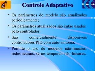 Controle AdaptativoControle Adaptativo
• Os parâmetros do modelo são atualizados
periodicamente;
• Os parâmetros atualizados são então usados
pelo controlador;
• São comercialmente disponíveis
controladores PID com auto-sintonia;
• Permite o uso de modelos não-lineares:
redes neurais, séries temporais não-lineares.
 