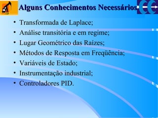 Alguns Conhecimentos NecessáriosAlguns Conhecimentos Necessários
• Transformada de Laplace;
• Análise transitória e em regime;
• Lugar Geométrico das Raízes;
• Métodos de Resposta em Freqüência;
• Variáveis de Estado;
• Instrumentação industrial;
• Controladores PID.
 