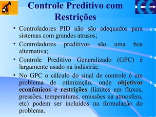 Controle Preditivo com
Restrições
• Controladores PID não são adequados para
sistemas com grandes atrasos;
• Controladores preditivos são uma boa
alternativa;
• Controle Preditivo Generalizado (GPC) é
largamente usado na indústria;
• No GPC o cálculo do sinal de controle é um
problema de otimização, onde objetivosobjetivos
econômicos e restriçõeseconômicos e restrições (limites em fluxos,
pressões, temperaturas, emissões na atmosfera,
etc) podem ser incluídos na formulação do
problema.
 