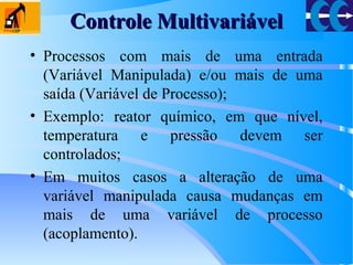 Controle MultivariávelControle Multivariável
• Processos com mais de uma entrada
(Variável Manipulada) e/ou mais de uma
saída (Variável de Processo);
• Exemplo: reator químico, em que nível,
temperatura e pressão devem ser
controlados;
• Em muitos casos a alteração de uma
variável manipulada causa mudanças em
mais de uma variável de processo
(acoplamento).
 