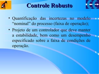 Controle RobustoControle Robusto
• Quantificação das incertezas no modelo
“nominal” do processo (faixa de operação);
• Projeto de um controlador que deve manter
a estabilidade, bem como um desempenho
especificado sobre a faixa de condições de
operação.
 