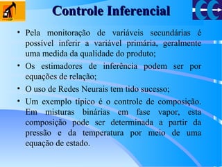 Controle InferencialControle Inferencial
• Pela monitoração de variáveis secundárias é
possível inferir a variável primária, geralmente
uma medida da qualidade do produto;
• Os estimadores de inferência podem ser por
equações de relação;
• O uso de Redes Neurais tem tido sucesso;
• Um exemplo típico é o controle de composição.
Em misturas binárias em fase vapor, esta
composição pode ser determinada a partir da
pressão e da temperatura por meio de uma
equação de estado.
 
