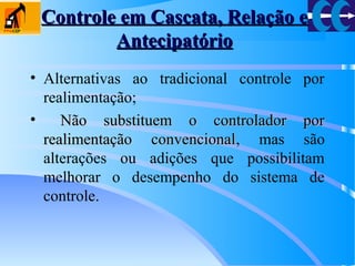 Controle em Cascata, Relação eControle em Cascata, Relação e
AntecipatórioAntecipatório
• Alternativas ao tradicional controle por
realimentação;
• Não substituem o controlador porNão substituem o controlador por
realimentação convencionalrealimentação convencional, mas são
alterações ou adições que possibilitam
melhorar o desempenho do sistema de
controle.
 