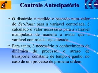 • O distúrbio é medido e baseado num valor
do Set-Point para a variável controlada, é
calculado o valor necessário para a variável
manipulada de maneira a evitar que a
variável controlada seja alterada;
• Para tanto, é necessário o conhecimento da
dinâmica do processo, o atraso de
transporte, constante de tempo e ganho, no
caso de um processo de primeira ordem.
Controle AntecipatórioControle Antecipatório
 