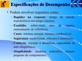 Especificações de DesempenhoEspecificações de Desempenho
• Podem envolver requisitos como:
– Rapidez na respostaRapidez na resposta: tempo de subida,
transferência em tempo mínimo;
– ExatidãoExatidão: sobre-sinal, erro de regime,
rastreamento de referência;
– CustoCusto: mínima energia, mínimo combustível;
– SegurançaSegurança: estabilidade, robustez à incertezas;
– ConfortoConforto: rejeição à distúrbios, capacidade de
auto-diagnóstico;
– SimplicidadeSimplicidade: modelos reduzidos, número
pequeno de componentes.
 