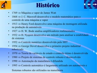 HistóricoHistórico
• 1769 ⇒ Máquina a vapor de James Watt
• 1868 ⇒ J. C. Maxwell desenvolve o modelo matemático para o
controle de uma máquina a vapor
• 1913 ⇒ Henry Ford desenvolve uma máquina de montagem utilizada
na produção de automóveis
• 1927 ⇒ H. W. Bode analisa amplificadores realimentados
• 1932 ⇒ H. Nyquist desenvolve um método para analisar a estabilidade
de sistemas
• 1952 ⇒ Controle numérico desenvolvido pelo MIT
• 1954 ⇒ George Devol desenvolve o primeiro projeto industrial
robotizado
• 1970 ⇒ Teoria de variáveis de estado e controle ótimo é desenvolvida
• 1980 ⇒ Projeto de sistemas de controle robusto é desenvolvido
• 1990 ⇒ Automação da manufatura é difundida
• 1995 ⇒ Controle automático é largamente utilizado em automóveis e
Sistemas robustos são utilizados na manufatura
 