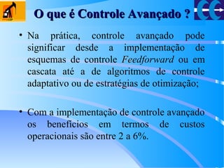 O que é Controle Avançado ?O que é Controle Avançado ?
• Na prática, controle avançado pode
significar desde a implementação de
esquemas de controle FeFeedforward ou em
cascata até a de algoritmos de controle
adaptativo ou de estratégias de otimização;
• Com a implementação de controle avançado
os benefícios em termos de custos
operacionais são entre 2 a 6%.
 