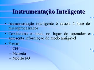 Instrumentação Inteligente
• Instrumentação inteligente é aquela à base de
microprocessador
• Condiciona o sinal, no lugar do operador e
apresenta informação de modo amigável
• Possui
– CPU
– Memória
– Módulo I/O
 