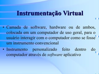 Instrumentação Virtual
• Camada de software, hardware ou de ambos,
colocada em um computador de uso geral, para o
usuário interagir com o computador como se fosse
um instrumento convencional
• Instrumento personalizado feito dentro do
computador através de software aplicativo
 