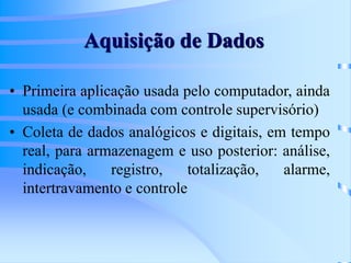 Aquisição de Dados
• Primeira aplicação usada pelo computador, ainda
usada (e combinada com controle supervisório)
• Coleta de dados analógicos e digitais, em tempo
real, para armazenagem e uso posterior: análise,
indicação, registro, totalização, alarme,
intertravamento e controle
 