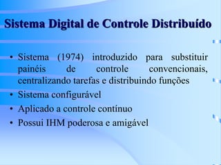 Sistema Digital de Controle Distribuído
• Sistema (1974) introduzido para substituir
painéis de controle convencionais,
centralizando tarefas e distribuindo funções
• Sistema configurável
• Aplicado a controle contínuo
• Possui IHM poderosa e amigável
 