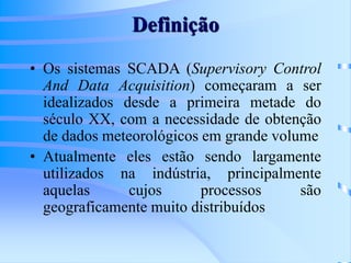 Definição
• Os sistemas SCADA (Supervisory Control
And Data Acquisition) começaram a ser
idealizados desde a primeira metade do
século XX, com a necessidade de obtenção
de dados meteorológicos em grande volume
• Atualmente eles estão sendo largamente
utilizados na indústria, principalmente
aquelas cujos processos são
geograficamente muito distribuídos
 