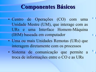 Componentes Básicos
• Centro de Operações (CO) com uma
Unidade Mestre (UM), que interage com as
URs e uma Interface Homem-Máquina
(IHM) baseada em computador
• Uma ou mais Unidades Remotas (URs) que
interagem diretamente com os processos
• Sistema de comunicação que permite a
troca de informações entre o CO e as URs
 