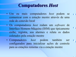 Computadores Host
• Um ou mais computadores host podem se
comunicar com a estação mestre através de uma
rede de conexão local
• Os computadores host rodam um software de
Interface Homem-Máquina (IHM) que tipicamente
exibe, registra, soa alarmes e relata os dados
coletados pela estação mestre
• Computadores host podem também ser
configurados para inicializar ações de controle
para as estações remotas via a estação mestre
 