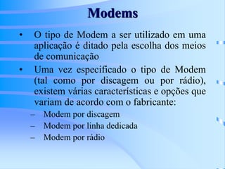 Modems
• O tipo de Modem a ser utilizado em uma
aplicação é ditado pela escolha dos meios
de comunicação
• Uma vez especificado o tipo de Modem
(tal como por discagem ou por rádio),
existem várias características e opções que
variam de acordo com o fabricante:
– Modem por discagem
– Modem por linha dedicada
– Modem por rádio
 
