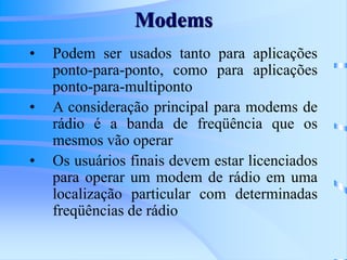 Modems
• Podem ser usados tanto para aplicações
ponto-para-ponto, como para aplicações
ponto-para-multiponto
• A consideração principal para modems de
rádio é a banda de freqüência que os
mesmos vão operar
• Os usuários finais devem estar licenciados
para operar um modem de rádio em uma
localização particular com determinadas
freqüências de rádio
 