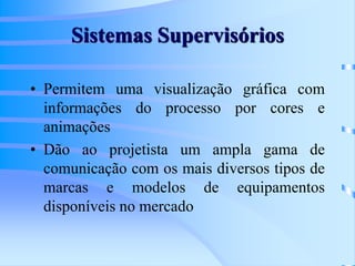Sistemas Supervisórios
• Permitem uma visualização gráfica com
informações do processo por cores e
animações
• Dão ao projetista um ampla gama de
comunicação com os mais diversos tipos de
marcas e modelos de equipamentos
disponíveis no mercado
 