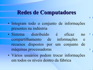 Redes de Computadores
• Integram todo o conjunto de informações
presentes na indústria
• Sistema distribuído é eficaz no
compartilhamento de informações e
recursos dispostos por um conjunto de
máquinas processadoras
• Vários usuários podem trocar informações
em todos os níveis dentro da fábrica
 
