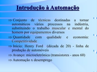 Introdução à Automação
 Conjunto de técnicas destinadas a tornar
automáticos vários processos na indústria,
substituindo o trabalho muscular e mental do
homem por equipamentos diversos
 Quantidade com qualidade e economia:
Competitividade
 Início: Henry Ford (década de 20) - linha de
produção de automóveis
 Avanço: microeletrônica (transistores - anos 60)
 Automação x desemprego
 