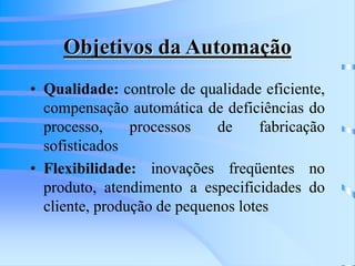 Objetivos da Automação
• Qualidade: controle de qualidade eficiente,
compensação automática de deficiências do
processo, processos de fabricação
sofisticados
• Flexibilidade: inovações freqüentes no
produto, atendimento a especificidades do
cliente, produção de pequenos lotes
 