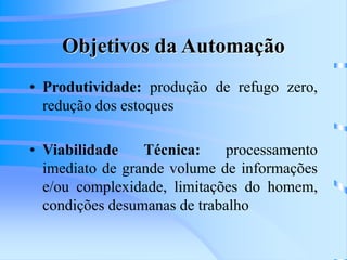 Objetivos da Automação
• Produtividade: produção de refugo zero,
redução dos estoques
• Viabilidade Técnica: processamento
imediato de grande volume de informações
e/ou complexidade, limitações do homem,
condições desumanas de trabalho
 