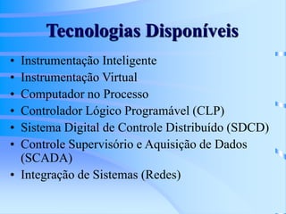 Tecnologias Disponíveis
• Instrumentação Inteligente
• Instrumentação Virtual
• Computador no Processo
• Controlador Lógico Programável (CLP)
• Sistema Digital de Controle Distribuído (SDCD)
• Controle Supervisório e Aquisição de Dados
(SCADA)
• Integração de Sistemas (Redes)
 