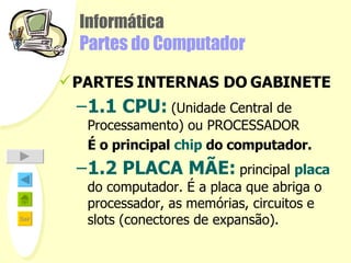 Informática Partes do Computador PARTES INTERNAS DO GABINETE 1.1 CPU:   (Unidade Central de Processamento) ou PROCESSADOR É o principal  chip  do computador . 1.2 PLACA MÃE:   principal  placa  do computador. É a placa que abriga o processador, as memórias, circuitos e slots (conectores de expansão).   