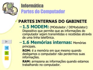 Informática Partes do Computador PARTES INTERNAS DO GABINETE 1.5 MODEM:   (MOdulador / DEModulator):  Dispositivo que permite que as informações do computador sejam transmitidas e recebidas através de uma linha telefônica.   1.6 Memórias internas:   Memórias principais. ROM:  é a memória em que mesmo quando desligamos o computador não perdermos suas informações. RAM:  armazena as informações quando estamos trabalhando no computador.  