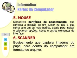 Informática Partes do Computador 5. MOUSE Dispositivo  periférico de apontamento , que controla a posição de um cursor na tela e que conta com um ou mais botões, usado para indicar e selecionar opções, ícones e outros elementos de interface. 6. SCANNER Equipamento que captura imagens do papel para dentro do computador em formato de arquivo. 