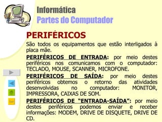 Informática Partes do Computador PERIFÉRICOS São todos os equipamentos que estão interligados à placa mãe.  PERIFÉRICOS DE ENTRADA :  por meio destes periféricos nos comunicamos com o computador: TECLADO, MOUSE, SCANNER, MICROFONE. PERIFÉRICOS DE SAÍDA :  por meio destes periféricos obtemos o retorno das atividades desenvolvidas no computador: MONITOR, IMPRESSORA, CAIXAS DE SOM. PERIFÉRICOS DE “ENTRADA-SAÍDA” :  por meio destes periféricos podemos enviar e receber informações: MODEM, DRIVE DE DISQUETE, DRIVE DE CD. 