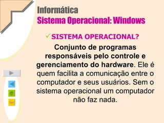Informática Sistema Operacional: Windows SISTEMA OPERACIONAL? Conjunto de programas responsáveis pelo controle e gerenciamento do hardware . Ele é quem facilita a comunicação entre o computador e seus usuários. Sem o sistema operacional um computador não faz nada. 