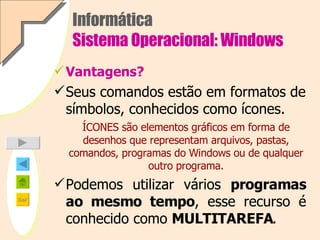 Informática Sistema Operacional: Windows Vantagens? Seus comandos estão em formatos de símbolos, conhecidos como ícones.   ÍCONES são elementos gráficos em forma de desenhos que representam arquivos, pastas, comandos, programas do Windows ou de qualquer outro programa. Podemos utilizar vários  programas ao mesmo tempo , esse recurso é conhecido como  MULTITAREFA . 