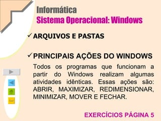 Informática Sistema Operacional: Windows ARQUIVOS E PASTAS PRINCIPAIS AÇÕES DO WINDOWS Todos os programas que funcionam a partir do Windows realizam algumas atividades idênticas. Essas ações são: ABRIR, MAXIMIZAR, REDIMENSIONAR, MINIMIZAR, MOVER E FECHAR. EXERCÍCIOS PÁGINA 5 
