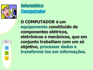 Informática Computador O COMPUTADOR é um  equipamento  constituído de componentes elétricos, eletrônicos e mecânicos, que em conjunto trabalham com um só objetivo,  processar dados e transformá-los em informações . 