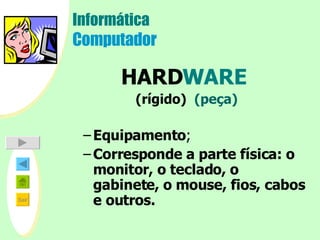 Informática Computador HARD WARE   (rígido)  (peça) Equipamento ; Corresponde a parte física: o monitor, o teclado, o gabinete, o mouse, fios, cabos e outros.     