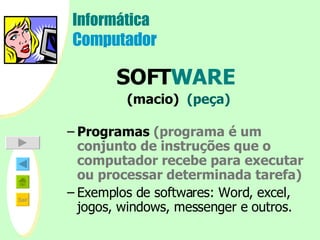 Informática Computador SOFT WARE   (macio)  (peça) Programas  (programa é um conjunto de instruções que o computador recebe para executar ou processar determinada tarefa) Exemplos de softwares: Word, excel, jogos, windows, messenger e outros.     