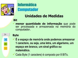 Informática Computador Unidades de Medidas   Bit menor quantidade de informação  que pode ser processada e armazenada na memória do computador. Byte É o   espaço de memória onde podemos armazenar 1 caractere, ou seja, uma letra, um algarismo, um espaço em branco, um sinal gráfico ou matemático. Cada Byte (1 caractere) é composto por 8 BITs.   