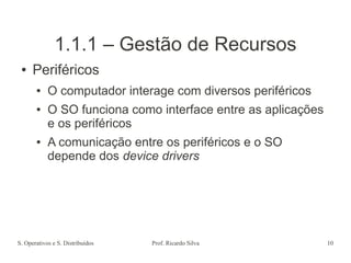 S. Operativos e S. Distribuídos Prof. Ricardo Silva 10
1.1.1 – Gestão de Recursos
● Periféricos
● O computador interage com diversos periféricos
● O SO funciona como interface entre as aplicações
e os periféricos
● A comunicação entre os periféricos e o SO
depende dos device drivers
 