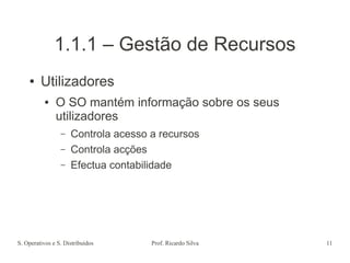 S. Operativos e S. Distribuídos Prof. Ricardo Silva 11
1.1.1 – Gestão de Recursos
● Utilizadores
● O SO mantém informação sobre os seus
utilizadores
– Controla acesso a recursos
– Controla acções
– Efectua contabilidade
 
