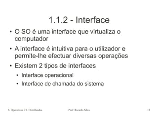 S. Operativos e S. Distribuídos Prof. Ricardo Silva 13
1.1.2 - Interface
● O SO é uma interface que virtualiza o
computador
● A interface é intuitiva para o utilizador e
permite-lhe efectuar diversas operações
● Existem 2 tipos de interfaces
● Interface operacional
● Interface de chamada do sistema
 