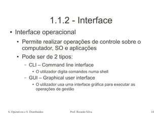 S. Operativos e S. Distribuídos Prof. Ricardo Silva 14
1.1.2 - Interface
● Interface operacional
● Permite realizar operações de controle sobre o
computador, SO e aplicações
● Pode ser de 2 tipos:
– CLI – Command line interface
● O utilizador digita comandos numa shell
– GUI – Graphical user interface
● O utilizador usa uma interface gráfica para executar as
operações de gestão
 