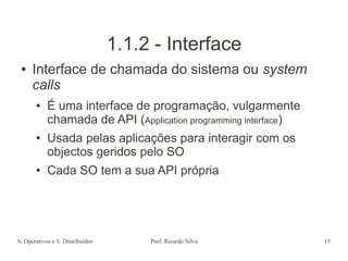 S. Operativos e S. Distribuídos Prof. Ricardo Silva 15
1.1.2 - Interface
● Interface de chamada do sistema ou system
calls
● É uma interface de programação, vulgarmente
chamada de API (Application programming interface)
● Usada pelas aplicações para interagir com os
objectos geridos pelo SO
● Cada SO tem a sua API própria
 