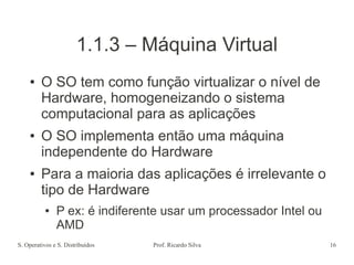 S. Operativos e S. Distribuídos Prof. Ricardo Silva 16
1.1.3 – Máquina Virtual
● O SO tem como função virtualizar o nível de
Hardware, homogeneizando o sistema
computacional para as aplicações
● O SO implementa então uma máquina
independente do Hardware
● Para a maioria das aplicações é irrelevante o
tipo de Hardware
● P ex: é indiferente usar um processador Intel ou
AMD
 