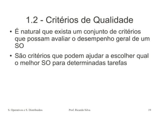 S. Operativos e S. Distribuídos Prof. Ricardo Silva 19
1.2 - Critérios de Qualidade
● É natural que exista um conjunto de critérios
que possam avaliar o desempenho geral de um
SO
● São critérios que podem ajudar a escolher qual
o melhor SO para determinadas tarefas
 
