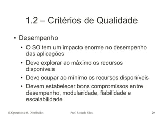 S. Operativos e S. Distribuídos Prof. Ricardo Silva 20
1.2 – Critérios de Qualidade
● Desempenho
● O SO tem um impacto enorme no desempenho
das aplicações
● Deve explorar ao máximo os recursos
disponíveis
● Deve ocupar ao mínimo os recursos disponíveis
● Devem estabelecer bons compromissos entre
desempenho, modularidade, fiabilidade e
escalabilidade
 
