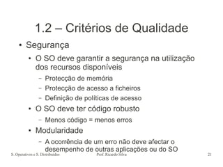 S. Operativos e S. Distribuídos Prof. Ricardo Silva 21
1.2 – Critérios de Qualidade
● Segurança
● O SO deve garantir a segurança na utilização
dos recursos disponíveis
– Protecção de memória
– Protecção de acesso a ficheiros
– Definição de políticas de acesso
● O SO deve ter código robusto
– Menos código = menos erros
● Modularidade
– A ocorrência de um erro não deve afectar o
desempenho de outras aplicações ou do SO
 