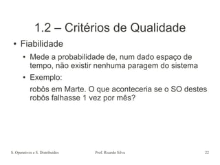 S. Operativos e S. Distribuídos Prof. Ricardo Silva 22
1.2 – Critérios de Qualidade
● Fiabilidade
● Mede a probabilidade de, num dado espaço de
tempo, não existir nenhuma paragem do sistema
● Exemplo:
robôs em Marte. O que aconteceria se o SO destes
robôs falhasse 1 vez por mês?
 
