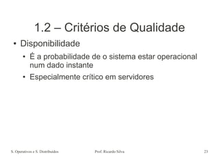 S. Operativos e S. Distribuídos Prof. Ricardo Silva 23
1.2 – Critérios de Qualidade
● Disponibilidade
● É a probabilidade de o sistema estar operacional
num dado instante
● Especialmente crítico em servidores
 
